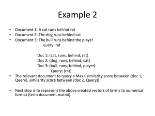 Example 2
• Document 1: A cat runs behind rat
• Document 2: The dog runs behind cat
• Document 3: The bull runs behind the player
query: rat
Doc 1: (cat, runs, behind, rat)
Doc 2: (dog, runs, behind, cat)
Doc 3: (bull, runs, behind, player)
Query: (rat)
• The relevant document to query = Max ( similarity score between (doc 1,
Query), similarity score between (doc 2, Query))
• Next step is to represent the above created vectors of terms to numerical
format (term document matrix).
 