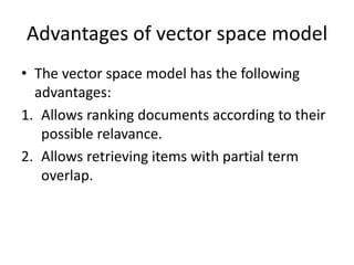 Advantages of vector space model
• The vector space model has the following
advantages:
1. Allows ranking documents according to their
possible relavance.
2. Allows retrieving items with partial term
overlap.
 