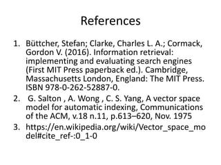 References
1. Büttcher, Stefan; Clarke, Charles L. A.; Cormack,
Gordon V. (2016). Information retrieval:
implementing and evaluating search engines
(First MIT Press paperback ed.). Cambridge,
Massachusetts London, England: The MIT Press.
ISBN 978-0-262-52887-0.
2. G. Salton , A. Wong , C. S. Yang, A vector space
model for automatic indexing, Communications
of the ACM, v.18 n.11, p.613–620, Nov. 1975
3. https://en.wikipedia.org/wiki/Vector_space_mo
del#cite_ref-:0_1-0
 