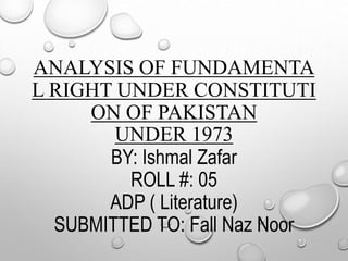 ANALYSIS OF FUNDAMENTA
L RIGHT UNDER CONSTITUTI
ON OF PAKISTAN
UNDER 1973
BY: Ishmal Zafar
ROLL #: 05
ADP ( Literature)
SUBMITTED TO: Fall Naz Noor
 