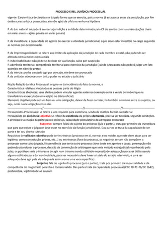 PROCESSO E REL. JURÍDICA PROCESSUAL
vigente. Caraterística declarativa se dá pela forma que se exercita, pois a norma já esta posta antes da postulação, por fim
detém característica provocativa, ele não agirá de oficio e nenhuma hipótese
P. do Juiz natural: só poderá exercer a jurisdição a entidade determinada pela CF de acordo com suas varas (ações cíveis
em varas cíveis – ações penais em varas penais)
P. da Investidura: a capacidade do agente de exercer a atividade jurisdicional, o juiz deve estar investido no cargo seguindo
as normas pré-determinadas
P. da Improrrogabilidade: se refere aos limites da aplicação da jurisdição de cada membro estatal, não podendo ser
alterada nem à menos nem à mais
P. indeclinabilidade: não pode se declinar de sua função, salvo por suspeição
P. aderência territorial: competência territorial para exercício da jurisdição (juiz de Araraquara não poderá julgar um fato
ocorrido em ribeirão preto)
P. da inércia: proíbe o estado agir por vontade, ele deve ser provocado
P. da unidade: obedece a um único poder no estado o judiciário
Noção Relação Jurídica Processual: origina-se da incidência do fato da norma, e
Característica relativas: vinculadas as pessoas parte do litigio
Características absolutas: seus efeitos podem vincular agentes externos (exemplo seria a vende de imóvel que na
transferência é executado uma adição no diário oficial)
Elemento objetivo pode ser um bem ou uma obrigação, deixar de fazer ou fazer, há também o vínculo entre os sujeitos, ou
seja, onde nasce a ligação entre eles
-------------------------------------//-------------------------------------------//---------------------------------------//-----------------------------------
Pressupostos Processuais: se refere a um requisito para existência, sendo de matéria formal ou material
Pressuposto de existência: objetivo se refere da existência da própria demanda, precisa ser tutelada, seguindo condições.
A principal é a citação da parte para o processo, capacidade postulatória do advogado procurado
Subjetivo: sempre falará do sujeito do processo (juiz e partes), trata por primeiro da investidura
que para que existe o julgador deve estar no exercício da função jurisdicional. Das partes se trata da capacidade de ser
parte e ter seu direito tutelado
Requisitos de validade: objetivo pode ser intrínsecos (processo em si, normas e os moldes que este deve atuar para ser
legitimo, como contestação, provas, etc...) ou extrínsecos (fora do processo, os negativos seriam não compõem o
processor como coisa julgada, litispendência que seria outro processo clone deste em agentes e causa, perempção não
podendo abandonar o processo, decisão de convenção de arbitragem que seria método extrajudicial reconhecido pelo
juízo; os positivos seria o interesse de agir num trinoma sendo utilidade-necessidade-adequação para ser útil trazendo
alguma utilidade para dar continuidade, para ser necessário deve haver a tutela do estado intervindo, e para ser
adequado deve agir pela via adequada assim como uma vara especifica)
Subjetivo fala do sujeito do processo (juiz e partes), trata por primeiro da imparcialidade e da
competência do magistrado pois isto o tornará valido. Das partes trata da capacidade processual (CPC 70-71-76/CC 1647),
postulatória, legitimidade ad causum
 