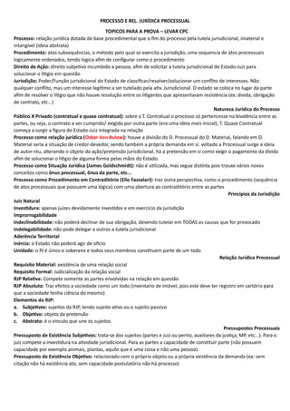PROCESSO E REL. JURÍDICA PROCESSUAL
TOPICOS PARA A PROVA – LEVAR CPC
Processo: relação jurídica dotada de base procedimental que o fim do processo pela tutela jurisdicional, imaterial e
intangível (ideia abstrata)
Procedimento: atos subsequências, o método pelo qual se exercita a jurisdição, uma sequencia de atos processuais
logicamente ordenados, tendo logica afim de configurar como o procedimento
Direito de Ação: direito subjetivo incumbido a pessoa, afim de solicitar a tutela jurisdicional do Estado-Juiz para
solucionar o litigio em questão
Jurisdição: Poder/Função jurisdicional do Estado de classificar/resolver/solucionar um conflito de interesses. Não
qualquer conflito, mas um interesse legítimo a ser tutelado pela ativ. Jurisdicional. O estado se coloca no lugar da parte
afim de resolver o litigio que não houve resolução entre os litigantes que apresentaram resistência (ex: divida, obrigação
de contrato, etc...)
Natureza Jurídica do Processo
Público X Privado (contratual e quase contratual): sobre a T. Contratual o processo só pertencesse na bivalência entre as
partes, ou seja, o contrato a ser cumprido/ exigido por outra parte (era uma ideia mais inicial); T. Quase Contratual
começa a surgir a figura do Estado-Juiz integrada na relação
Processo como relação jurídica (Oskar Von Bulow): houve a divisão do D. Processual do D. Material, falando em D.
Material seria a situação de credor-devedor, sendo também a própria demanda em si. voltado a Processual surge a ideia
de autor-réu, alterando o objeto da ação/pretensão jurisdicional, há a pretensão em si como exigir o pagamento da dívida
afim de solucionar o litigio de alguma forma pelas mãos do Estado.
Processo como Situação Jurídica (James Goldschmidt): não é utilizada, mas segue distinta pois trouxe vários novos
conceitos como ônus processual, ônus da parte, etc...
Processo como Procedimento em Contraditório (Elio Fazzalari): traz outra perspectiva, como o procedimento (sequência
de atos processuais que possuem uma lógica) com uma abertura ao contraditório entre as partes
Princípios da Jurisdição
Juiz Natural
Investidura: apenas juízes devidamente investidos e em exercício da jurisdição
Improrrogabilidade
Indeclinabilidade: não poderá declinar de sua obrigação, devendo tutelar em TODAS as causas que for provocado
Indelegabilidade: não pode delegar a outros a tutela jurisdicional
Aderência Territorial
Inércia: o Estado não poderá agir de oficio
Unidade: o PJ é único e soberano e todos seus membros constituem parte de um todo
Relação Jurídica Processual
Requisito Material: existência de uma relação social
Requisito Formal: Judicialização da relação social
RJP Relativa: Compete somente as partes envolvidas na relação em questão
RJP Absoluta: Traz efeitos a sociedade como um todo (inventario de imóvel, pois este deve ter registro em cartório para
que a sociedade tenha ciência do mesmo)
Elementos da RJP:
a. Subjetivos: sujeitos da RJP, tendo sujeito ativo ou o sujeito passivo
b. Objetivo: objeto da pretensão
c. Abstrato: é o vinculo que une os sujeitos
Pressupostos Processuais
Pressuposto de Existência Subjetivos: trata-se dos sujeitos (partes e juiz ou perito, auxiliares da justiça, MP, etc...). Para o
juiz compete a investidura na atividade jurisdicional. Para as partes a capacidade de constituir parte (não possuem
capacidade por exemplo animais, plantas, aquilo que é uma coisa e não uma pessoa).
Pressuposto de Existência Objetivo: relacionado com o próprio objeto ou a própria existência da demanda (ex: sem
citação não há existência ato, sem capacidade postulatória não há processo)
 