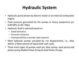 Hydraulic System
• Hydraulic pump driven by electric motor or an internal combustion
engine.
• Fluid pressure generated by the pumps in heavy equipment are
6.89 MPa to 20.7 Mpa
• Hydraulic fluid is selected based on
– Good lubrication.
– Corrosion resistance.
– Incompressibility to provide rapid response.
• Most hydraulic pumps actuated by +ve displacement, i.e., they
deliver a fixed volume of liquid with each cycle.
• Three main types of pumps used are, Gear pump, vane pump and
piston pump (Radial Piston Pump & Axial Piston Pump).
 