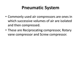 Pneumatic System
• Commonly used air compressors are ones in
which successive volumes of air are isolated
and then compressed.
• These are Reciprocating compressor, Rotary
vane compressor and Screw compressor.
 