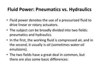 Fluid Power: Pneumatics vs. Hydraulics
• Fluid power denotes the use of a pressurized fluid to
drive linear or rotary actuators.
• The subject can be broadly divided into two fields:
pneumatics and hydraulics.
• In the first, the working fluid is compressed air, and in
the second, it usually is oil (sometimes water-oil
emulsions).
• The two fields have a great deal in common, but
there are also some basic differences:
 