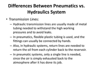 Differences Between Pneumatics vs.
Hydraulics System
• Transmission Lines:
– Hydraulic transmission lines are usually made of metal
tubing needed to withstand the high working
pressures and to avoid leaks.
– In pneumatics, flexible plastic tubing is used, and the
fittings can usually be connected by hands.
– Also, in hydraulic systems, return lines are needed to
return the oil from each cylinder back to the reservoir.
– In pneumatic systems, only a single line is needed,
since the air is simply exhausted back to the
atmosphere after it has done its job.
 