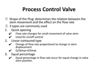 Process Control Valve
Shape of the Plug: determines the relation between the
stem movement and the effect on the flow rate
3 types are commonly used
1. Quick opening
✔ Flow rate changes for small movement of valve stem
✔ Used for on/off control
2. Linear contoured type
✔ Change of flow rate proportional to change in stem
displacement
✔ Q/Qmax=S/Smax
3. Equal percentage
✔ Equal percentage in flow rate occur for equal change in valve
stem position.
 