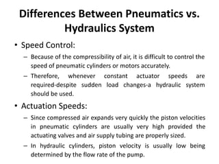 Differences Between Pneumatics vs.
Hydraulics System
• Speed Control:
– Because of the compressibility of air, it is difficult to control the
speed of pneumatic cylinders or motors accurately.
– Therefore, whenever constant actuator speeds are
required-despite sudden load changes-a hydraulic system
should be used.
• Actuation Speeds:
– Since compressed air expands very quickly the piston velocities
in pneumatic cylinders are usually very high provided the
actuating valves and air supply tubing are properly sized.
– In hydraulic cylinders, piston velocity is usually low being
determined by the flow rate of the pump.
 