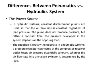 Differences Between Pneumatics vs.
Hydraulics System
• The Power Source:
– In hydraulic systems, constant displacement pumps are
used, so that the oil flow rate is constant, regardless of
load pressure. The pump does not produce pressure, but
rather a constant flow. The pressure developed in the
system depends on the opposing load.
– The situation is exactly the opposite in pneumatic systems:
a pressure regulator connected at the compressor-receiver
outlet keeps air pressure essentially constant, whereas the
air flow rate into any given cylinder is determined by the
load.
 