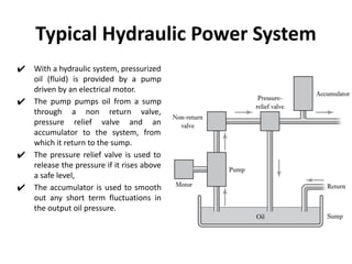 Typical Hydraulic Power System
✔ With a hydraulic system, pressurized
oil (fluid) is provided by a pump
driven by an electrical motor.
✔ The pump pumps oil from a sump
through a non return valve,
pressure relief valve and an
accumulator to the system, from
which it return to the sump.
✔ The pressure relief valve is used to
release the pressure if it rises above
a safe level,
✔ The accumulator is used to smooth
out any short term fluctuations in
the output oil pressure.
 