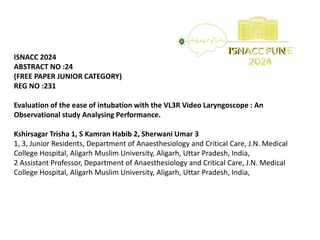 ISNACC 2024
ABSTRACT NO :24
(FREE PAPER JUNIOR CATEGORY)
REG NO :231
Evaluation of the ease of intubation with the VL3R Video Laryngoscope : An
Observational study Analysing Performance.
Kshirsagar Trisha 1, S Kamran Habib 2, Sherwani Umar 3
1, 3, Junior Residents, Department of Anaesthesiology and Critical Care, J.N. Medical
College Hospital, Aligarh Muslim University, Aligarh, Uttar Pradesh, India,
2 Assistant Professor, Department of Anaesthesiology and Critical Care, J.N. Medical
College Hospital, Aligarh Muslim University, Aligarh, Uttar Pradesh, India,
 