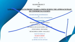 BACHELOR OF TECHNOLOGY
IN
COMPUTER SCIENCE AND ENGINEERING
A
MAJOR PROJECT
ON
E-PILOTS: A SYSTEM TO PREDICT HARD LANDING DURING THE APPROACH PHASE
OF COMMERCIAL FLIGHTS
PRESENTED BY:
RITURAJ UPADHYAY- 19E41A05L0
UPPALA SAGAR- 19E41A05L7
MD ABDULLAH ALIAS NAZIM- 19E41A05L9
SYED NAWAZ- 19E41A05K9
MD MUSHRAF UDDIN- 19E41A05L3
Under the Guidance of
CH.ARUNA REDDY
BATCH – 11 ( CSE – C )
ACADEMIC BATCH: 2019-2023
 