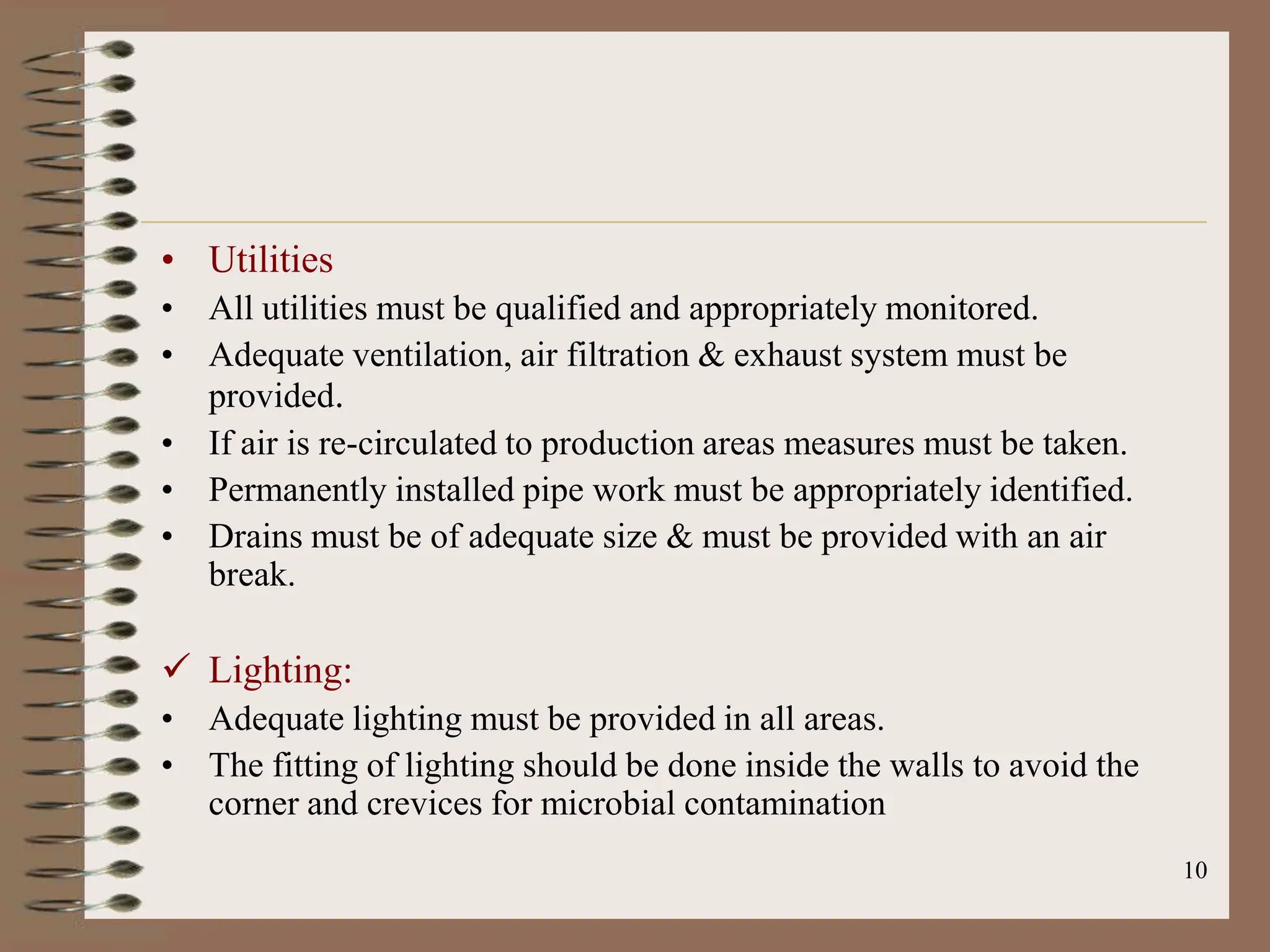 10
• Utilities
• All utilities must be qualified and appropriately monitored.
• Adequate ventilation, air filtration & exhaust system must be
provided.
• If air is re-circulated to production areas measures must be taken.
• Permanently installed pipe work must be appropriately identified.
• Drains must be of adequate size & must be provided with an air
break.
 Lighting:
• Adequate lighting must be provided in all areas.
• The fitting of lighting should be done inside the walls to avoid the
corner and crevices for microbial contamination
 