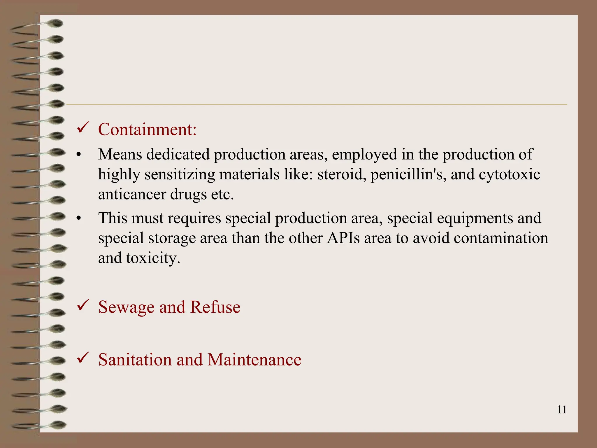 11
 Containment:
• Means dedicated production areas, employed in the production of
highly sensitizing materials like: steroid, penicillin's, and cytotoxic
anticancer drugs etc.
• This must requires special production area, special equipments and
special storage area than the other APIs area to avoid contamination
and toxicity.
 Sewage and Refuse
 Sanitation and Maintenance
 