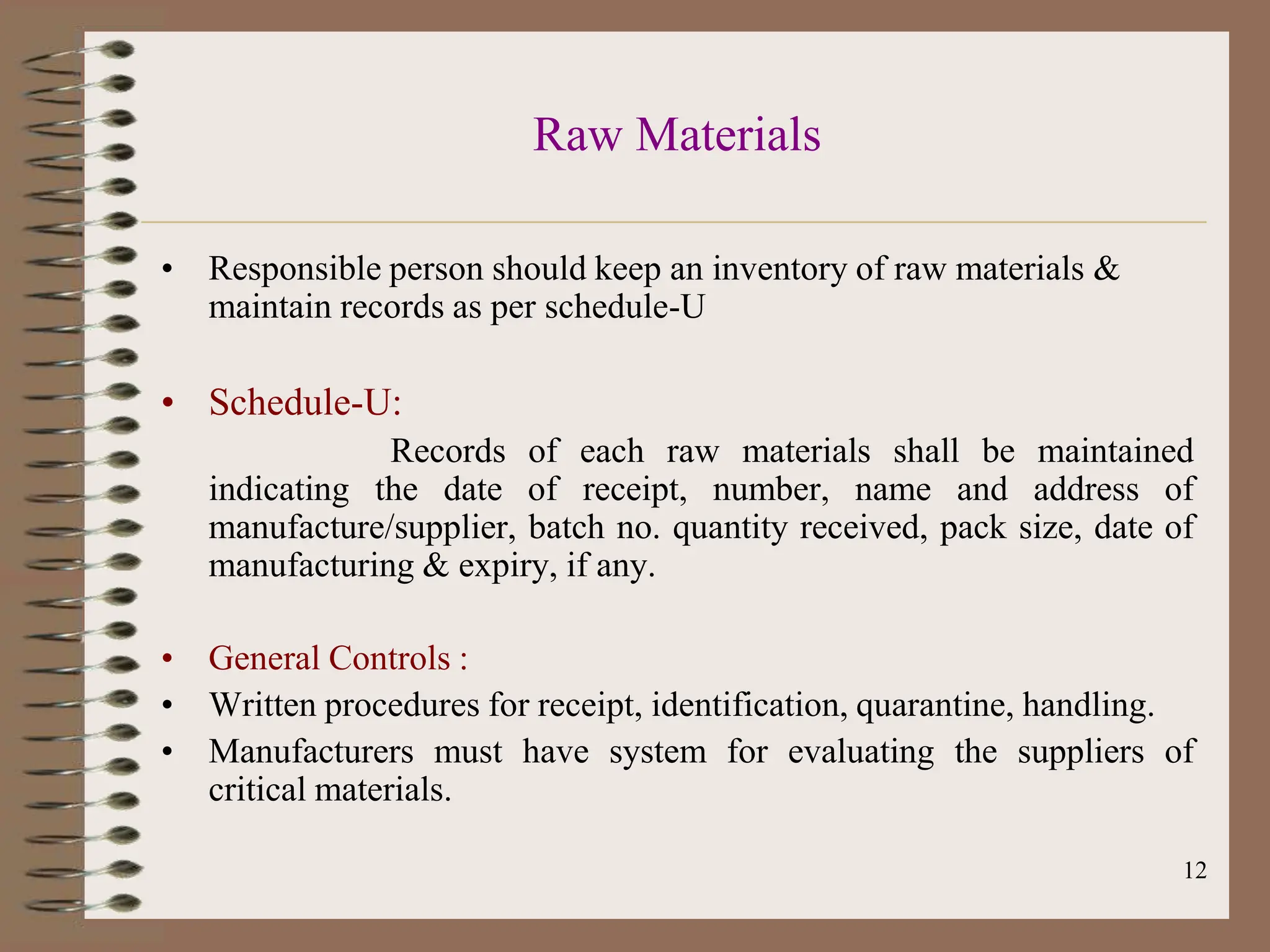 12
Raw Materials
• Responsible person should keep an inventory of raw materials &
maintain records as per schedule-U
• Schedule-U:
Records of each raw materials shall be maintained
indicating the date of receipt, number, name and address of
manufacture/supplier, batch no. quantity received, pack size, date of
manufacturing & expiry, if any.
• General Controls :
• Written procedures for receipt, identification, quarantine, handling.
• Manufacturers must have system for evaluating the suppliers of
critical materials.
 