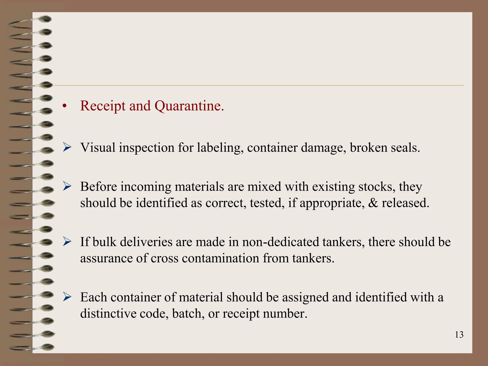 13
• Receipt and Quarantine.
 Visual inspection for labeling, container damage, broken seals.
 Before incoming materials are mixed with existing stocks, they
should be identified as correct, tested, if appropriate, & released.
 If bulk deliveries are made in non-dedicated tankers, there should be
assurance of cross contamination from tankers.
 Each container of material should be assigned and identified with a
distinctive code, batch, or receipt number.
 