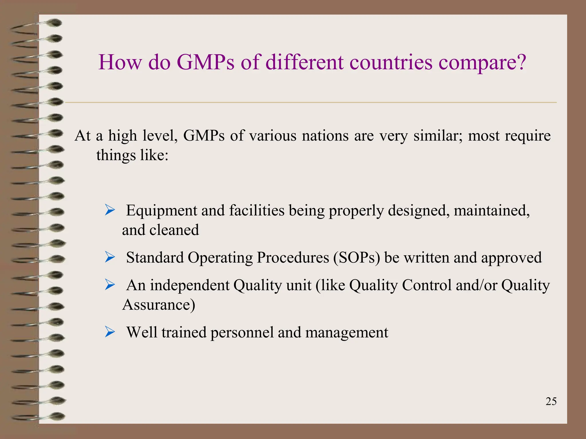 25
How do GMPs of different countries compare?
At a high level, GMPs of various nations are very similar; most require
things like:
 Equipment and facilities being properly designed, maintained,
and cleaned
 Standard Operating Procedures (SOPs) be written and approved
 An independent Quality unit (like Quality Control and/or Quality
Assurance)
 Well trained personnel and management
 
