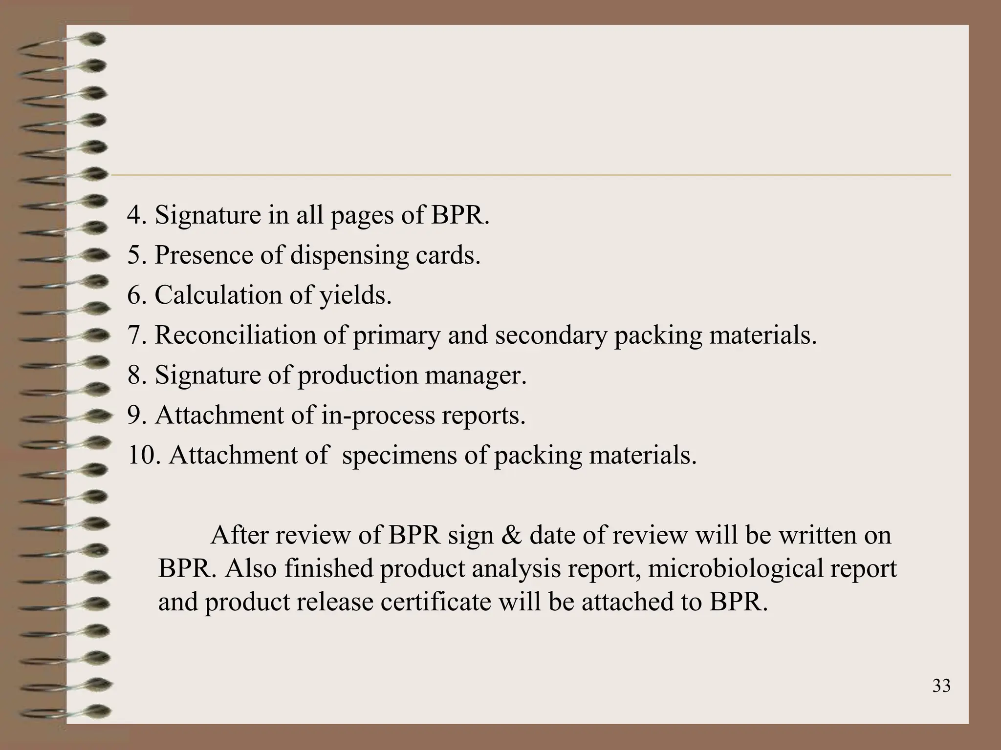 33
4. Signature in all pages of BPR.
5. Presence of dispensing cards.
6. Calculation of yields.
7. Reconciliation of primary and secondary packing materials.
8. Signature of production manager.
9. Attachment of in-process reports.
10. Attachment of specimens of packing materials.
After review of BPR sign & date of review will be written on
BPR. Also finished product analysis report, microbiological report
and product release certificate will be attached to BPR.
 