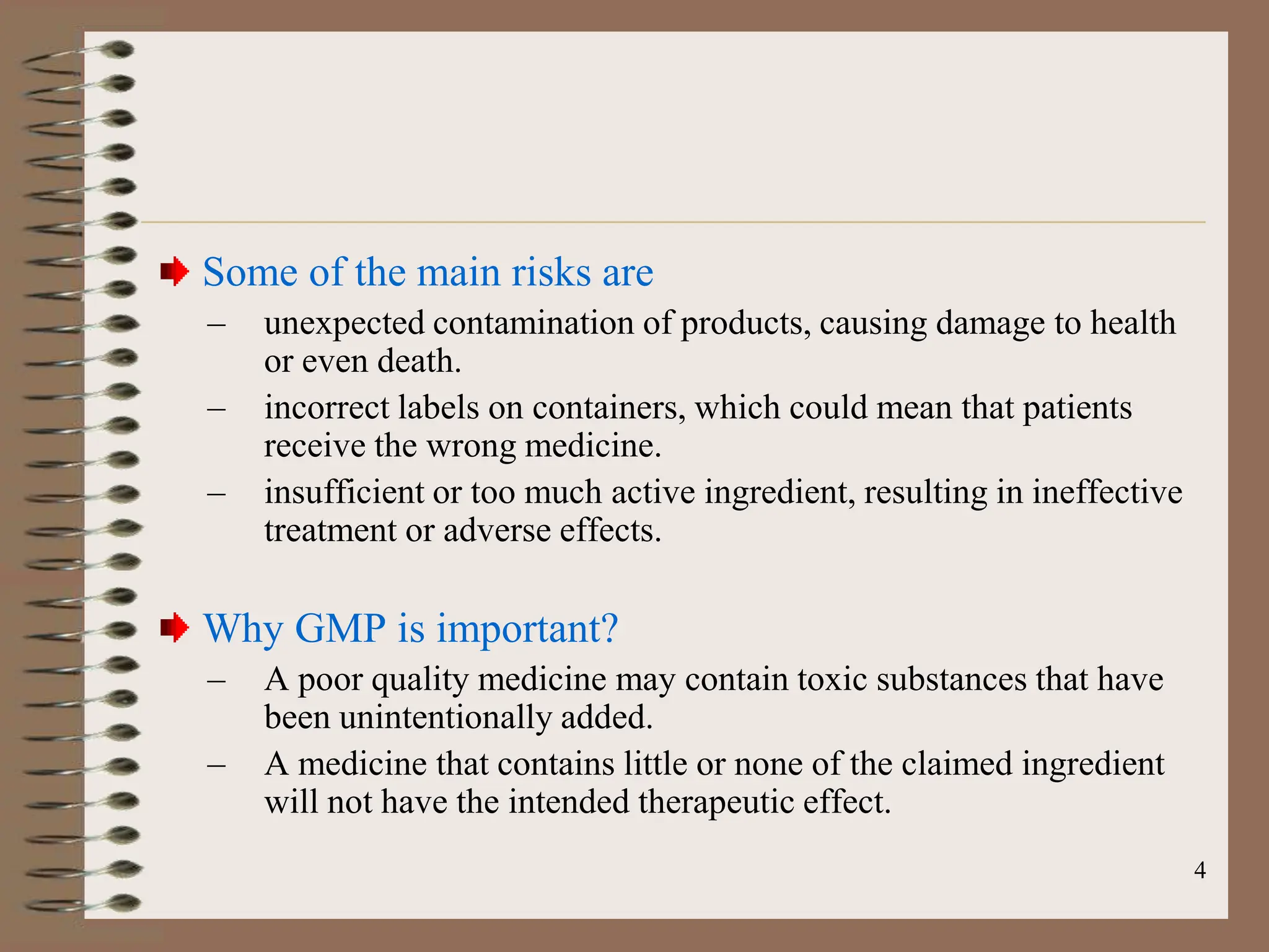 4
Some of the main risks are
– unexpected contamination of products, causing damage to health
or even death.
– incorrect labels on containers, which could mean that patients
receive the wrong medicine.
– insufficient or too much active ingredient, resulting in ineffective
treatment or adverse effects.
Why GMP is important?
– A poor quality medicine may contain toxic substances that have
been unintentionally added.
– A medicine that contains little or none of the claimed ingredient
will not have the intended therapeutic effect.
 