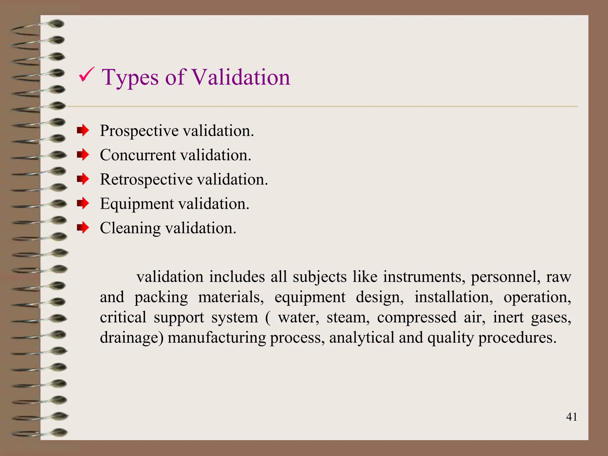 41
 Types of Validation
Prospective validation.
Concurrent validation.
Retrospective validation.
Equipment validation.
Cleaning validation.
validation includes all subjects like instruments, personnel, raw
and packing materials, equipment design, installation, operation,
critical support system ( water, steam, compressed air, inert gases,
drainage) manufacturing process, analytical and quality procedures.
 