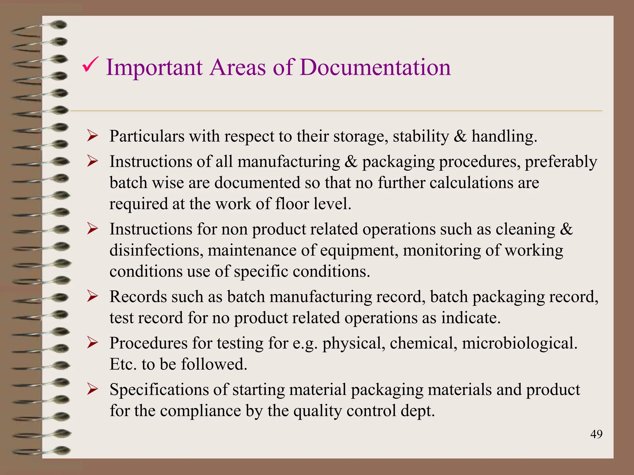 49
 Important Areas of Documentation
 Particulars with respect to their storage, stability & handling.
 Instructions of all manufacturing & packaging procedures, preferably
batch wise are documented so that no further calculations are
required at the work of floor level.
 Instructions for non product related operations such as cleaning &
disinfections, maintenance of equipment, monitoring of working
conditions use of specific conditions.
 Records such as batch manufacturing record, batch packaging record,
test record for no product related operations as indicate.
 Procedures for testing for e.g. physical, chemical, microbiological.
Etc. to be followed.
 Specifications of starting material packaging materials and product
for the compliance by the quality control dept.
 