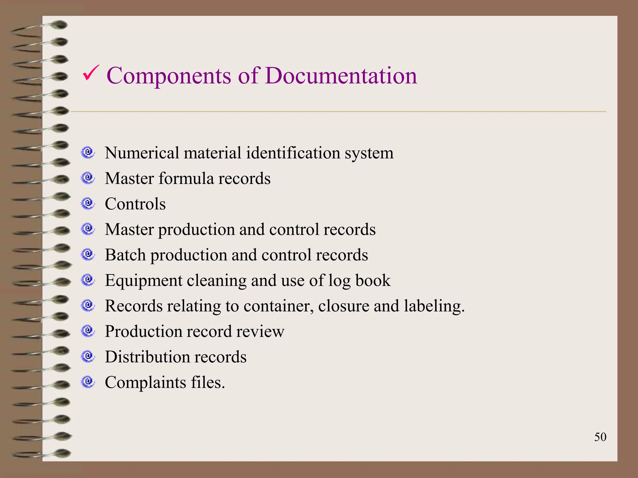 50
 Components of Documentation
Numerical material identification system
Master formula records
Controls
Master production and control records
Batch production and control records
Equipment cleaning and use of log book
Records relating to container, closure and labeling.
Production record review
Distribution records
Complaints files.
 