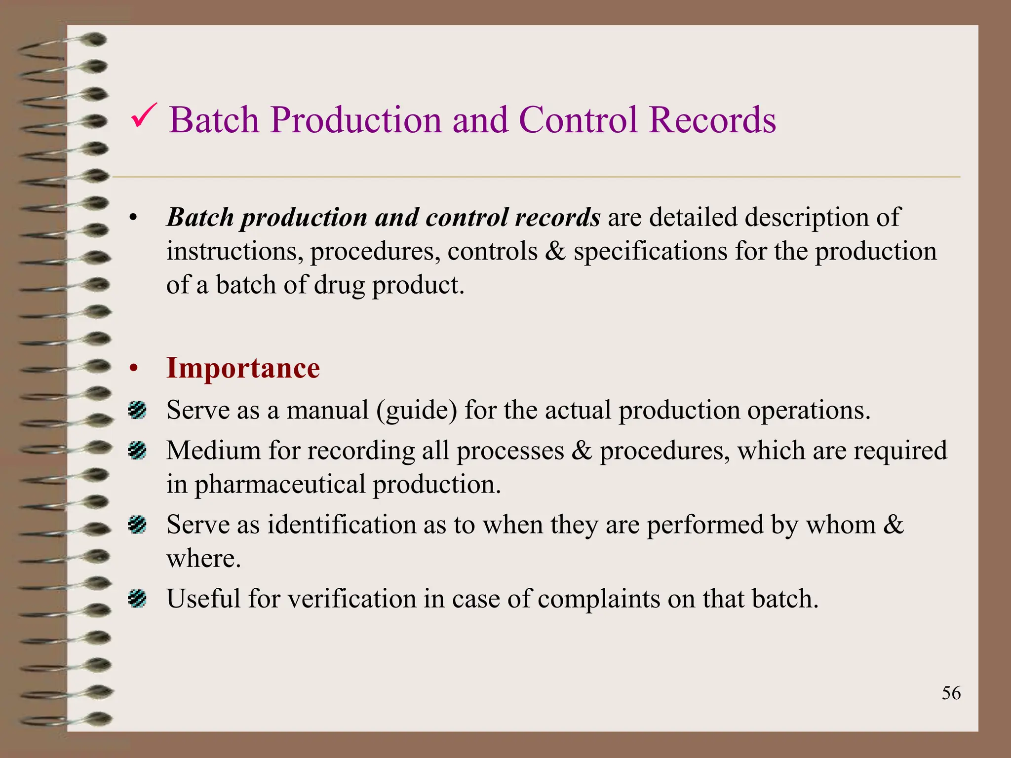 56
 Batch Production and Control Records
• Batch production and control records are detailed description of
instructions, procedures, controls & specifications for the production
of a batch of drug product.
• Importance
Serve as a manual (guide) for the actual production operations.
Medium for recording all processes & procedures, which are required
in pharmaceutical production.
Serve as identification as to when they are performed by whom &
where.
Useful for verification in case of complaints on that batch.
 