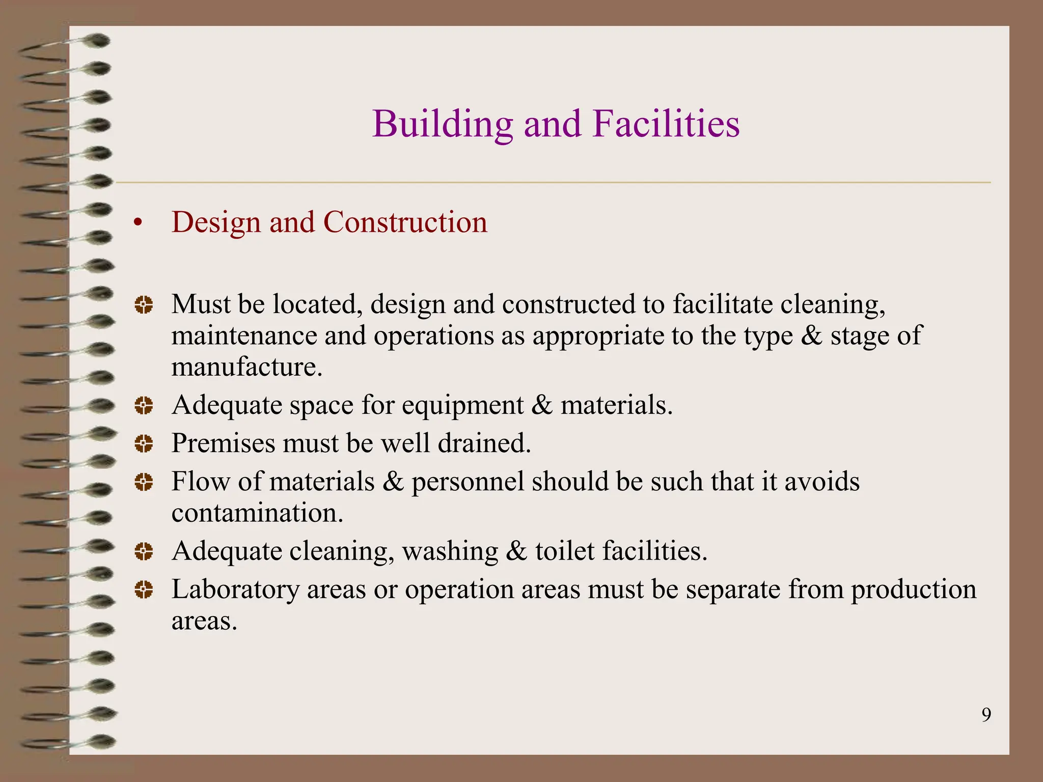 9
Building and Facilities
• Design and Construction
Must be located, design and constructed to facilitate cleaning,
maintenance and operations as appropriate to the type & stage of
manufacture.
Adequate space for equipment & materials.
Premises must be well drained.
Flow of materials & personnel should be such that it avoids
contamination.
Adequate cleaning, washing & toilet facilities.
Laboratory areas or operation areas must be separate from production
areas.
 