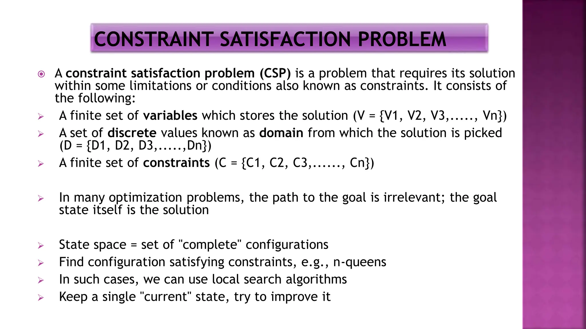  A constraint satisfaction problem (CSP) is a problem that requires its solution
within some limitations or conditions also known as constraints. It consists of
the following:
 A finite set of variables which stores the solution (V = {V1, V2, V3,....., Vn})
 A set of discrete values known as domain from which the solution is picked
(D = {D1, D2, D3,.....,Dn})
 A finite set of constraints (C = {C1, C2, C3,......, Cn})
 In many optimization problems, the path to the goal is irrelevant; the goal
state itself is the solution
 State space = set of "complete" configurations
 Find configuration satisfying constraints, e.g., n-queens
 In such cases, we can use local search algorithms
 Keep a single "current" state, try to improve it
 