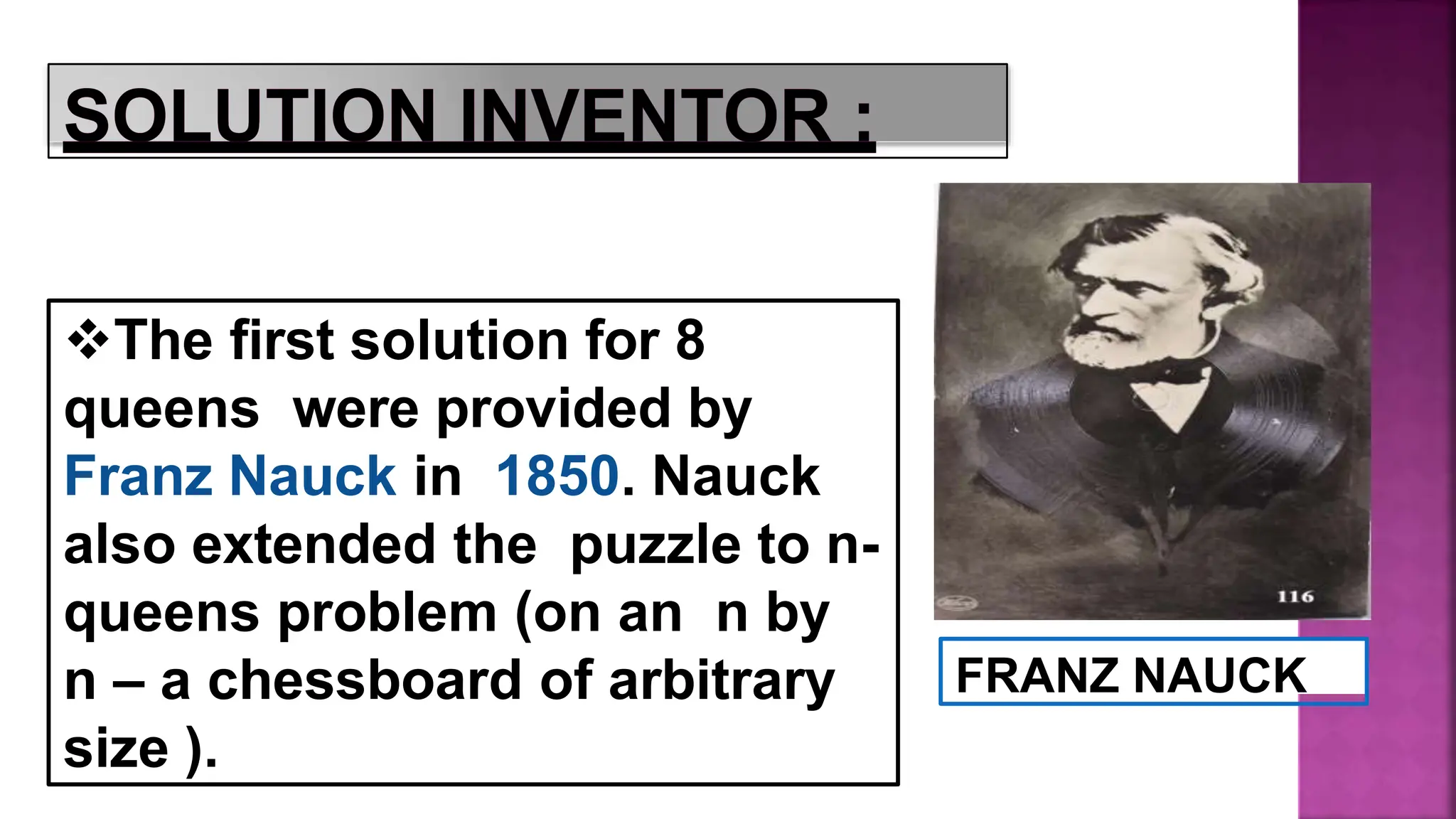 FRANZ NAUCK
The first solution for 8
queens were provided by
Franz Nauck in 1850. Nauck
also extended the puzzle to n-
queens problem (on an n by
n – a chessboard of arbitrary
size ).
 