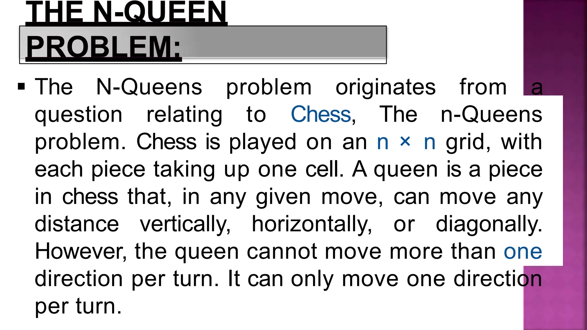 The N-Queens problem originates from a
question relating to Chess, The n-Queens
problem. Chess is played on an n × n grid, with
each piece taking up one cell. A queen is a piece
in chess that, in any given move, can move any
distance vertically, horizontally, or diagonally.
However, the queen cannot move more than one
direction per turn. It can only move one direction
per turn.
 