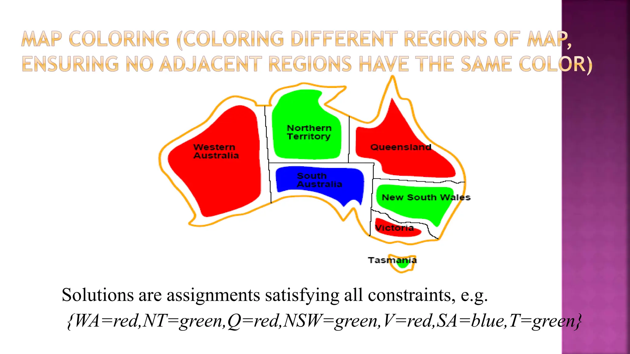 Solutions are assignments satisfying all constraints, e.g.
{WA=red,NT=green,Q=red,NSW=green,V=red,SA=blue,T=green}
 
