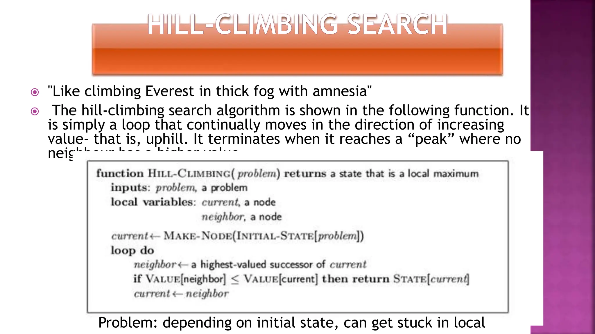  "Like climbing Everest in thick fog with amnesia"
 The hill-climbing search algorithm is shown in the following function. It
is simply a loop that continually moves in the direction of increasing
value- that is, uphill. It terminates when it reaches a “peak” where no
neighbour has a higher value.
Problem: depending on initial state, can get stuck in local
 