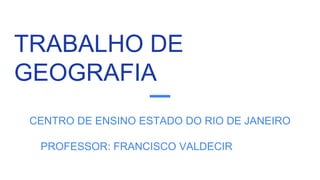 TRABALHO DE
GEOGRAFIA
CENTRO DE ENSINO ESTADO DO RIO DE JANEIRO
PROFESSOR: FRANCISCO VALDECIR
 