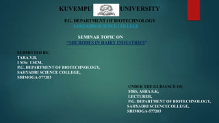 KUVEMPU UNIVERSITY
P.G. DEPARTMENT OF BIOTECHNOLOGY
SAHYADRI SCIENCE COLLEGE
SEMINAR TOPIC ON
“MICROBES IN DAIRY INDUSTRIES”
SUBMITTED BY,
TARA.V.B,
І MSc І SEM,
P.G. DEPARTMENT OF BIOTECHNOLOGY,
SAHYADRI SCIENCE COLLEGE,
SHIMOGA-577203
UNDER THE GUIDANCE OF,
MRS, ASHA S.K,
LECTURER,
P.G. DEPARTMENT OF BIOTECHNOLOGY,
SAHYADRI SCIENCECOLLEGE,
SHIMOGA-577203
 