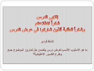 ‫الدرس‬ ‫إنتهى‬
‫الطالعكم‬ ً‫ا‬‫شكر‬
‫الدرس‬ ‫عرض‬ ‫في‬ ‫شاركوا‬ ‫ألذين‬ ‫للطلبة‬ ً‫ا‬‫وشكر‬
‫فردي‬ ‫نشاط‬
‫جمع‬ ‫لموضوع‬ ‫تمارين‬ ‫حل‬ ‫يتضمن‬ ‫درس‬ ‫لعرض‬ ‫االنسب‬ ‫االسلوب‬ ‫هو‬ ‫ما‬
‫االعتيادية؟‬ ‫الكسور‬ ‫وطرح‬
 