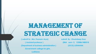 Management Of
Strategic Change
( submit to : Mrs. Poonam Arya) submit By : Khushdeep Kaur
( Assistant professor ) (BBA sem-1) 1230861480018
(Department of business administration ) (GCG) LUDHIANA
Government college for girls ,
Ludhiana
 