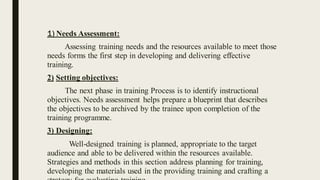 1) Needs Assessment:
Assessing training needs and the resources available to meet those
needs forms the first step in developing and delivering effective
training.
2) Setting objectives:
The next phase in training Process is to identify instructional
objectives. Needs assessment helps prepare a blueprint that describes
the objectives to be archived by the trainee upon completion of the
training programme.
3) Designing:
Well-designed training is planned, appropriate to the target
audience and able to be delivered within the resources available.
Strategies and methods in this section address planning for training,
developing the materials used in the providing training and crafting a
 