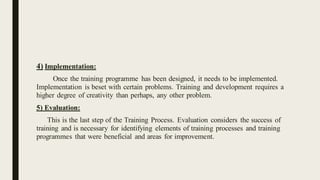 4) Implementation:
Once the training programme has been designed, it needs to be implemented.
Implementation is beset with certain problems. Training and development requires a
higher degree of creativity than perhaps, any other problem.
5) Evaluation:
This is the last step of the Training Process. Evaluation considers the success of
training and is necessary for identifying elements of training processes and training
programmes that were beneficial and areas for improvement.
 