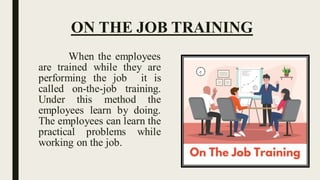 ON THE JOB TRAINING
When the employees
are trained while they are
performing the job it is
called on-the-job training.
Under this method the
employees learn by doing.
The employees can learn the
practical problems while
working on the job.
 