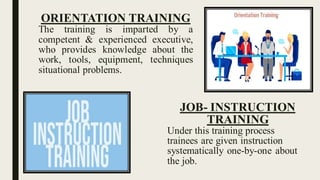 ORIENTATION TRAINING
The training is imparted by a
competent & experienced executive,
who provides knowledge about the
work, tools, equipment, techniques
situational problems.
JOB- INSTRUCTION
TRAINING
Under this training process
trainees are given instruction
systematically one-by-one about
the job.
 