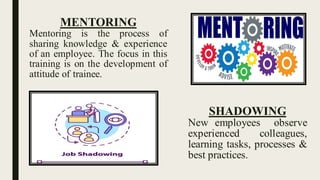 MENTORING
Mentoring is the process of
sharing knowledge & experience
of an employee. The focus in this
training is on the development of
attitude of trainee.
SHADOWING
New employees observe
experienced colleagues,
learning tasks, processes &
best practices.
 