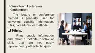 ❑Class Room Lectures or
Conferences:
The lecture or conference
method is generally used for
conveying specific information,
rules, procedures, or methods.
❑ Films:
Films supply information
and show a definite display of
skills that are not easily
represented by other techniques.
 