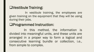 ❑Vestibule Training:
In vestibule training, the employees are
given training on the equipment that they will be using
during their jobs.
❑Programmed Instruction:
In this method, the information is
divided into meaningful units, and these units are
arranged in a proper way to form a logical and
consecutive learning bundle or collection, i.e.,
from simple to complex.
 