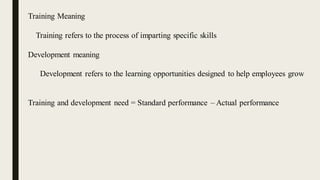 Training Meaning
Training refers to the process of imparting specific skills
Development meaning
Development refers to the learning opportunities designed to help employees grow
Training and development need = Standard performance – Actual performance
 