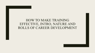 HOW TO MAKE TRAINING
EFFECTIVE, INTRO, NATURE AND
ROLLS OF CAREER DEVELOPMENT
 