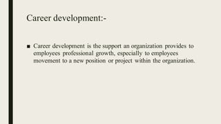 Career development:-
■ Career development is the support an organization provides to
employees professional growth, especially to employees
movement to a new position or project within the organization.
 