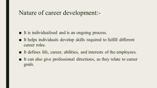 Nature of career development:-
■ It is individualised and is an ongoing process.
■ It helps individuals develop skills required to fulfill different
career roles.
■ It defines life, career, abilities, and interests of the employees.
■ It can also give professional directions, as they relate to career
goals.
 