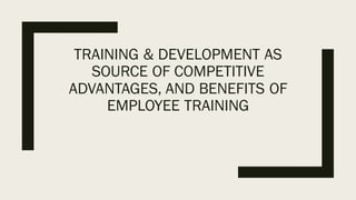 TRAINING & DEVELOPMENT AS
SOURCE OF COMPETITIVE
ADVANTAGES, AND BENEFITS OF
EMPLOYEE TRAINING
 