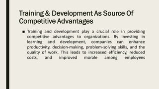 Training & Development As Source Of
Competitive Advantages
■ Training and development play a crucial role in providing
competitive advantages to organizations. By investing in
learning and development, companies can enhance
productivity, decision-making, problem-solving skills, and the
quality of work. This leads to increased efficiency, reduced
costs, and improved morale among employees
 